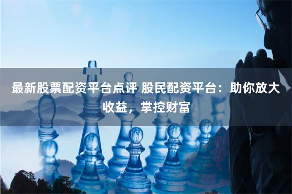 最新股票配资平台点评 股民配资平台：助你放大收益，掌控财富