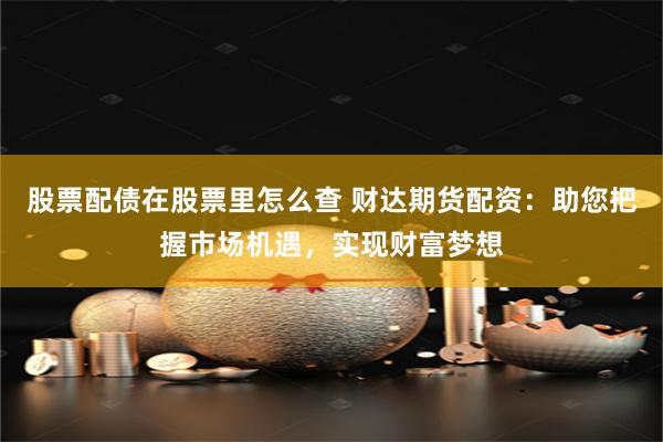 股票配债在股票里怎么查 财达期货配资：助您把握市场机遇，实现财富梦想
