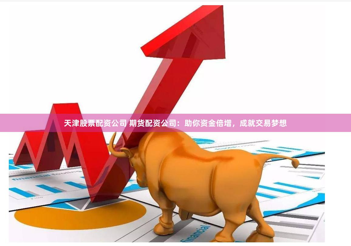 天津股票配资公司 期货配资公司：助你资金倍增，成就交易梦想
