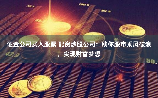 证金公司买入股票 配资炒股公司：助你股市乘风破浪，实现财富梦想