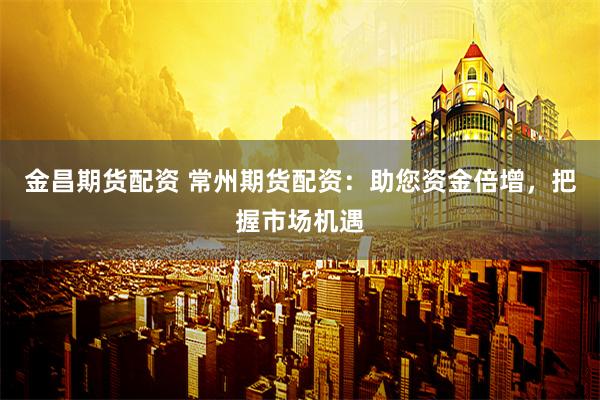金昌期货配资 常州期货配资：助您资金倍增，把握市场机遇