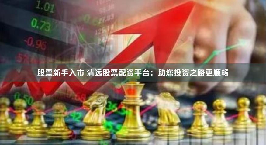 股票新手入市 清远股票配资平台：助您投资之路更顺畅