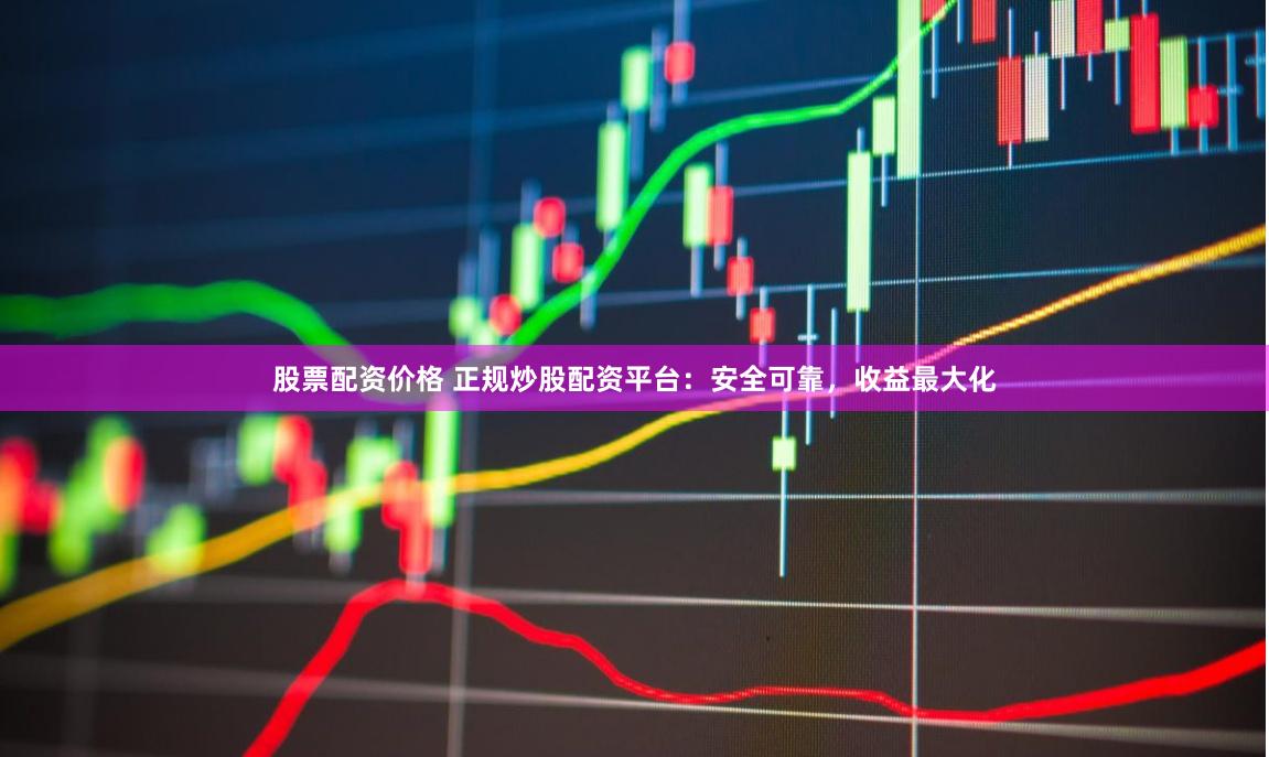 股票配资价格 正规炒股配资平台：安全可靠，收益最大化