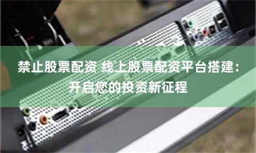 禁止股票配资 线上股票配资平台搭建：开启您的投资新征程