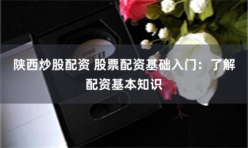 陕西炒股配资 股票配资基础入门：了解配资基本知识