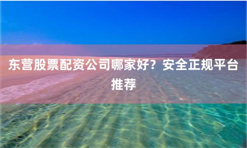 东营股票配资公司哪家好？安全正规平台推荐